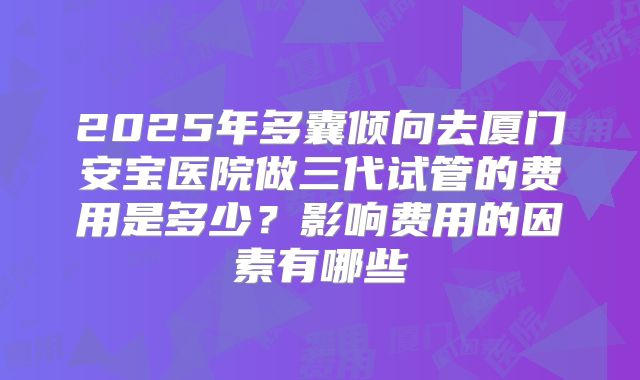 2025年多囊倾向去厦门安宝医院做三代试管的费用是多少?影响费用的因素有哪些
