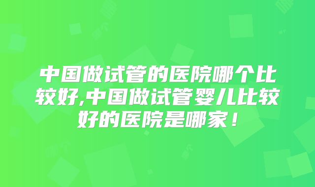 中国做试管的医院哪个比较好,中国做试管婴儿比较好的医院是哪家!