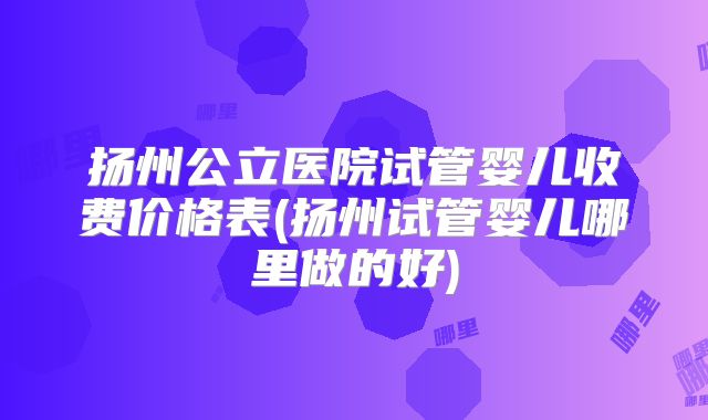 扬州公立医院试管婴儿收费价格表(扬州试管婴儿哪里做的好)
