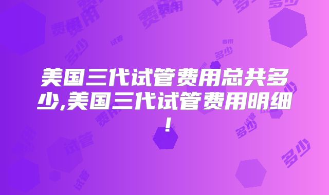 美国三代试管费用总共多少,美国三代试管费用明细!