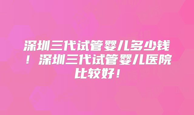 深圳三代试管婴儿多少钱!深圳三代试管婴儿医院比较好!