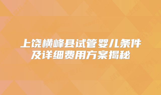 上饶横峰县试管婴儿条件及详细费用方案揭秘