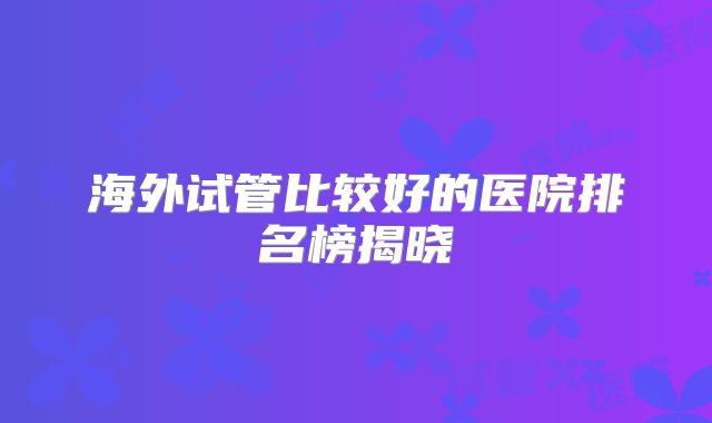 海外试管比较好的医院排名榜揭晓