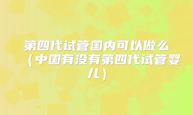 第四代试管国内可以做么(中国有没有第四代试管婴儿)