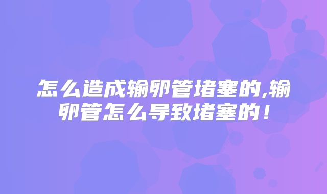 怎么造成输卵管堵塞的,输卵管怎么导致堵塞的！