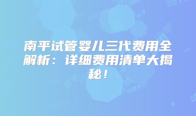 南平试管婴儿三代费用全解析：详细费用清单大揭秘！