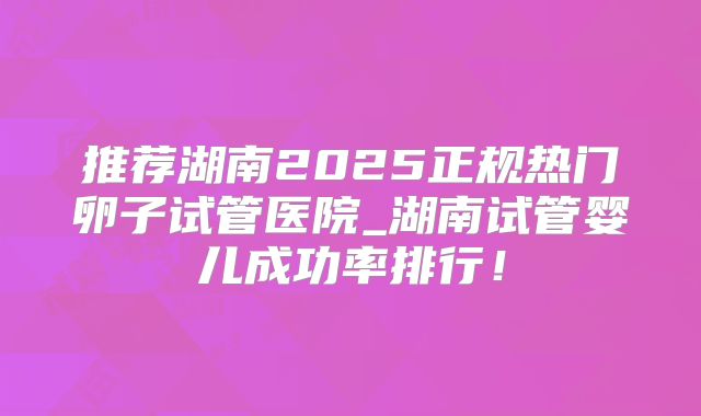推荐湖南2025正规热门卵子试管医院_湖南试管婴儿成功率排行！