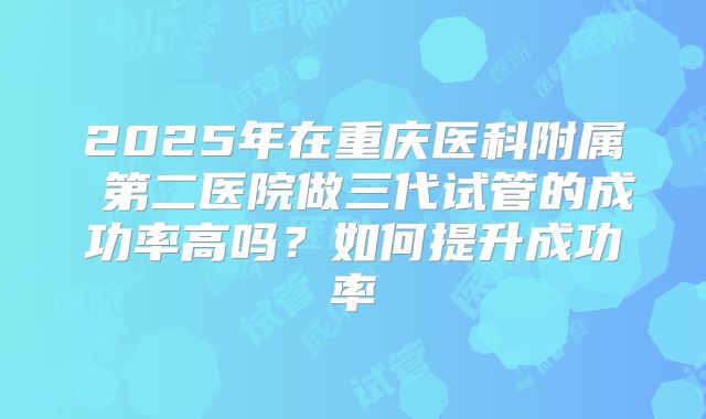 2025年在重庆医科附属 第二医院做三代试管的成功率高吗?如何提升成功率