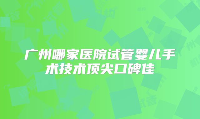 广州哪家医院试管婴儿手术技术顶尖口碑佳