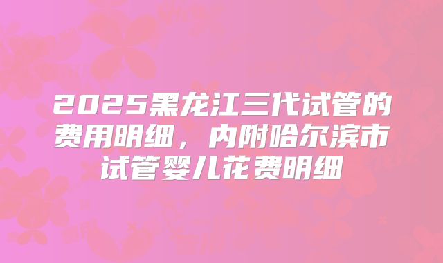 2025黑龙江三代试管的费用明细，内附哈尔滨市试管婴儿花费明细