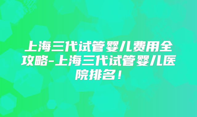 上海三代试管婴儿费用全攻略-上海三代试管婴儿医院排名！