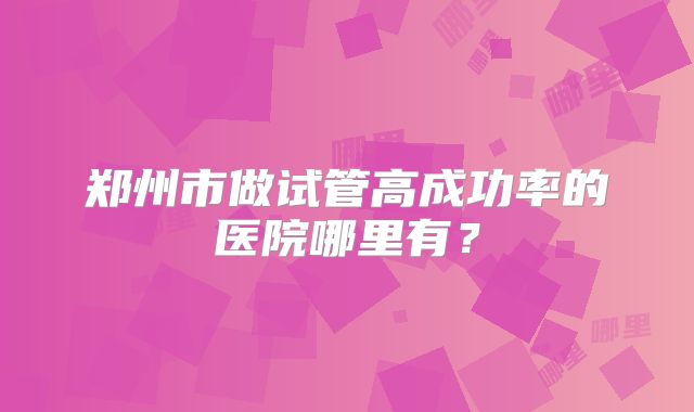 郑州市做试管高成功率的医院哪里有?