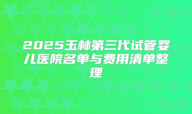 2025玉林第三代试管婴儿医院名单与费用清单整理