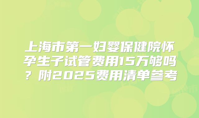 上海市第一妇婴保健院怀孕生子试管费用15万够吗？附2025费用清单参考