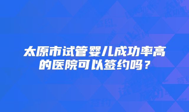 太原市试管婴儿成功率高的医院可以签约吗？