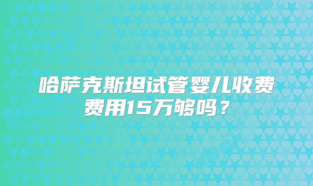 哈萨克斯坦试管婴儿收费费用15万够吗?