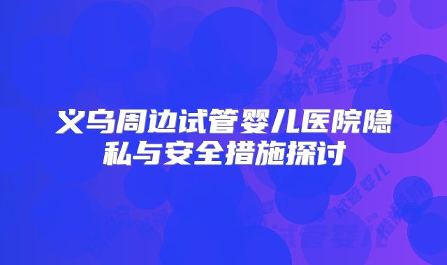 义乌周边试管婴儿医院隐私与安全措施探讨