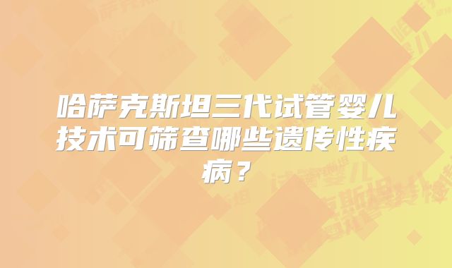 哈萨克斯坦三代试管婴儿技术可筛查哪些遗传性疾病？