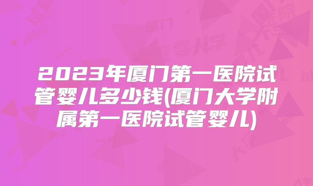 2023年厦门第一医院试管婴儿多少钱(厦门大学附属第一医院试管婴儿)