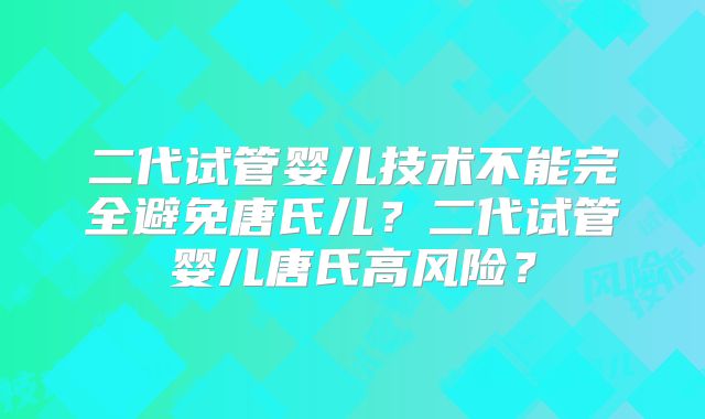 二代试管婴儿技术不能完全避免唐氏儿?二代试管婴儿唐氏高风险?