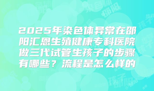 2025年染色体异常在邵阳汇恩生殖健康专科医院做三代试管生孩子的步骤有哪些?流程是怎么样的