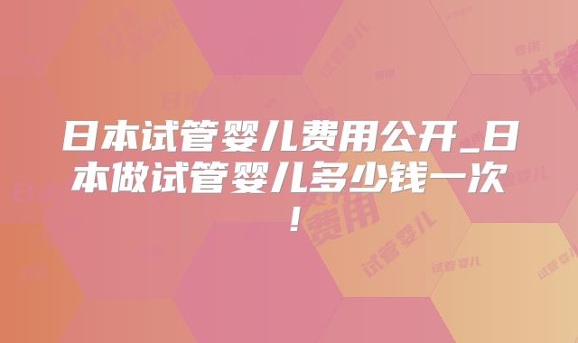 日本试管婴儿费用公开_日本做试管婴儿多少钱一次！