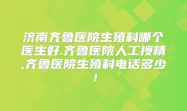 济南齐鲁医院生殖科哪个医生好.齐鲁医院人工授精,齐鲁医院生殖科电话多少！