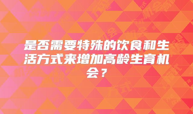 是否需要特殊的饮食和生活方式来增加高龄生育机会？