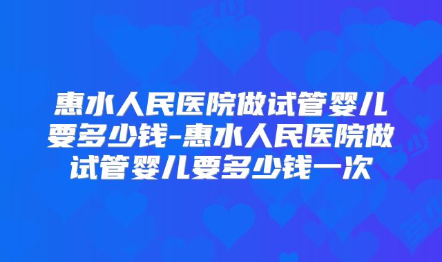 惠水人民医院做试管婴儿要多少钱-惠水人民医院做试管婴儿要多少钱一次
