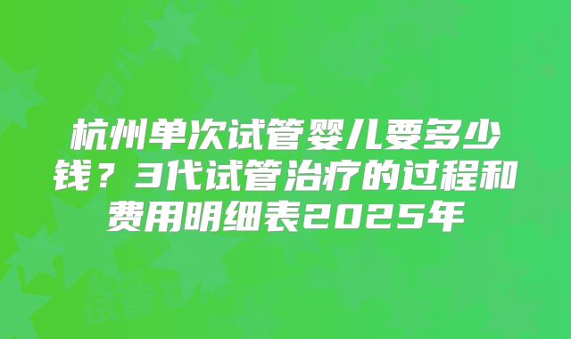 杭州单次试管婴儿要多少钱？3代试管治疗的过程和费用明细表2025年