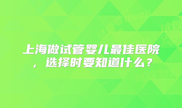 上海做试管婴儿最佳医院,选择时要知道什么?