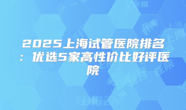 2025上海试管医院排名:优选5家高性价比好评医院