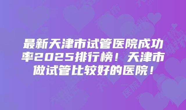 最新天津市试管医院成功率2025排行榜！天津市做试管比较好的医院！