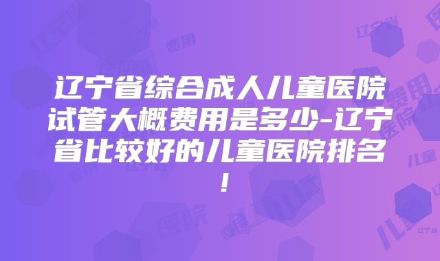 辽宁省综合成人儿童医院试管大概费用是多少-辽宁省比较好的儿童医院排名!
