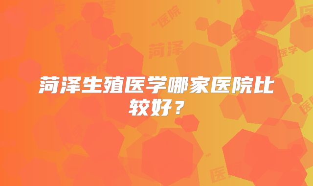 菏泽生殖医学哪家医院比较好?