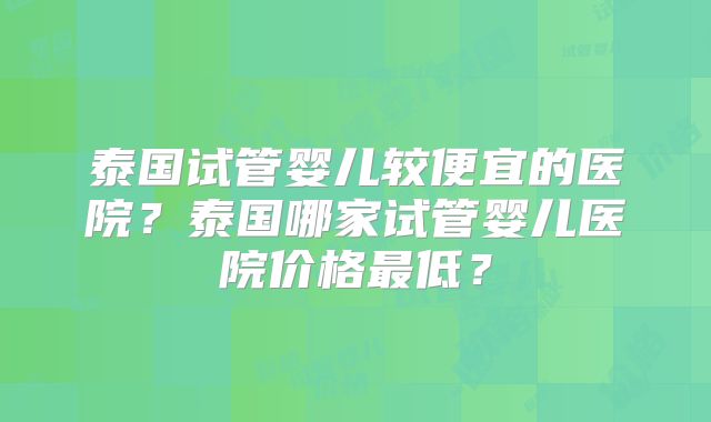 泰国试管婴儿较便宜的医院？泰国哪家试管婴儿医院价格最低？