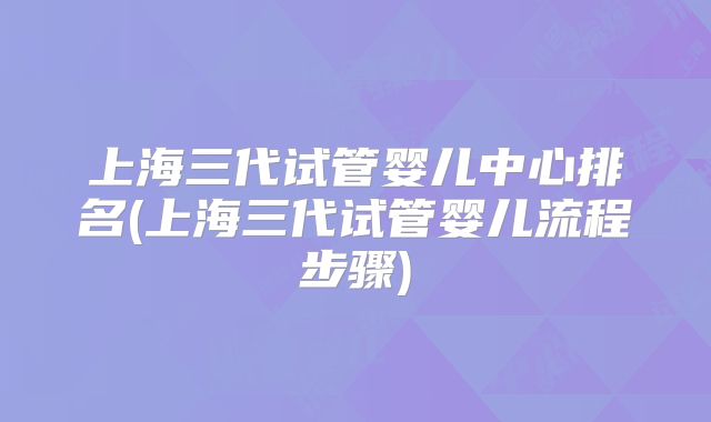 上海三代试管婴儿中心排名(上海三代试管婴儿流程步骤)