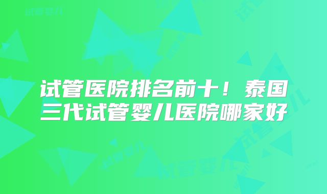 试管医院排名前十!泰国三代试管婴儿医院哪家好
