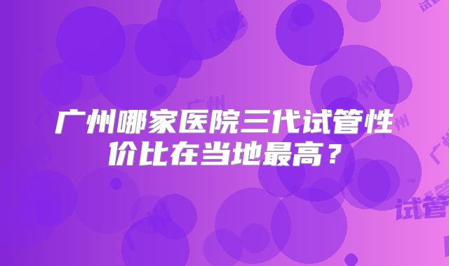 广州哪家医院三代试管性价比在当地最高？