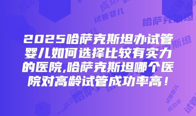 2025哈萨克斯坦办试管婴儿如何选择比较有实力的医院,哈萨克斯坦哪个医院对高龄试管成功率高！