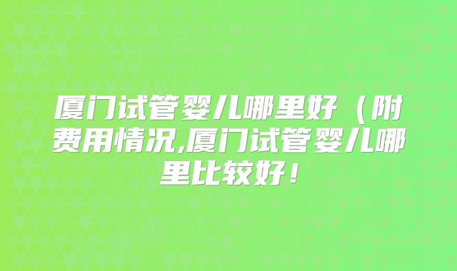 厦门试管婴儿哪里好(附费用情况,厦门试管婴儿哪里比较好!