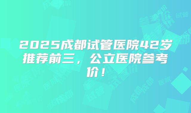 2025成都试管医院42岁推荐前三，公立医院参考价！