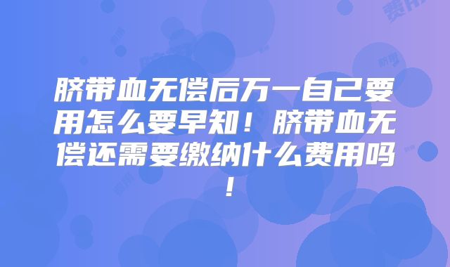脐带血无偿后万一自己要用怎么要早知！脐带血无偿还需要缴纳什么费用吗！