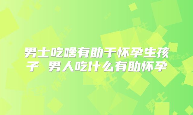 男士吃啥有助于怀孕生孩子 男人吃什么有助怀孕