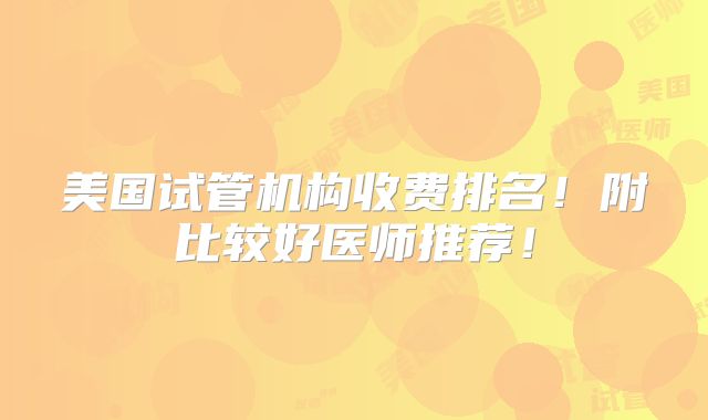 美国试管机构收费排名!附比较好医师推荐!