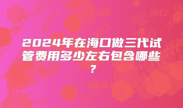 2024年在海口做三代试管费用多少左右包含哪些?