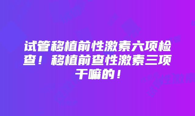 试管移植前性激素六项检查！移植前查性激素三项干嘛的！