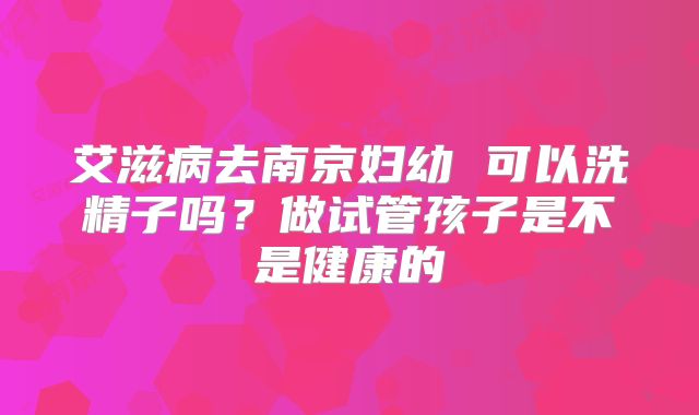 艾滋病去南京妇幼 可以洗精子吗？做试管孩子是不是健康的