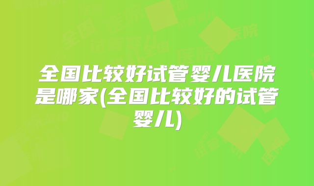 全国比较好试管婴儿医院是哪家(全国比较好的试管婴儿)
