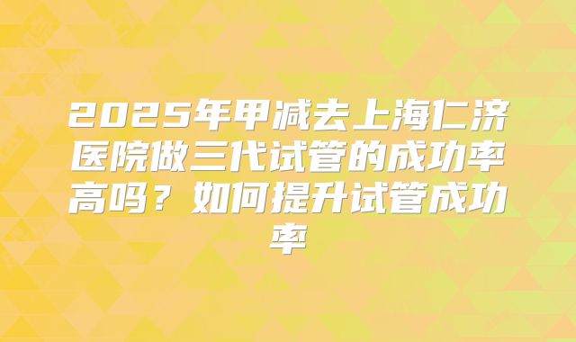2025年甲减去上海仁济医院做三代试管的成功率高吗？如何提升试管成功率